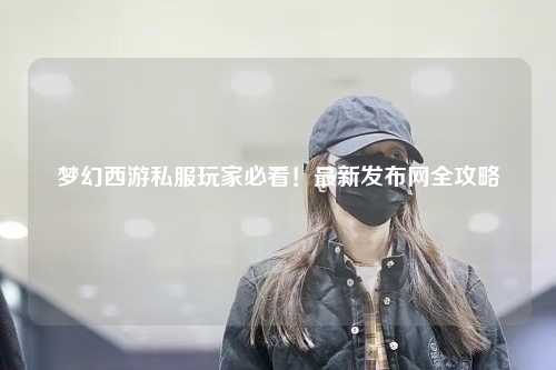 夢(mèng)幻西游私服玩家必看！最新發(fā)布網(wǎng)全攻略